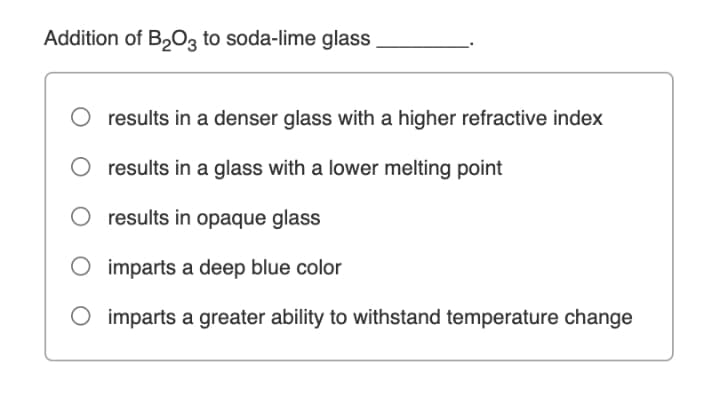 Addition of B2O3 to soda-lime glass
results in a denser glass with a higher refractive index
results in a glass with a lower melting point
results in opaque glass
imparts a deep blue color
O imparts a greater ability to withstand temperature change
