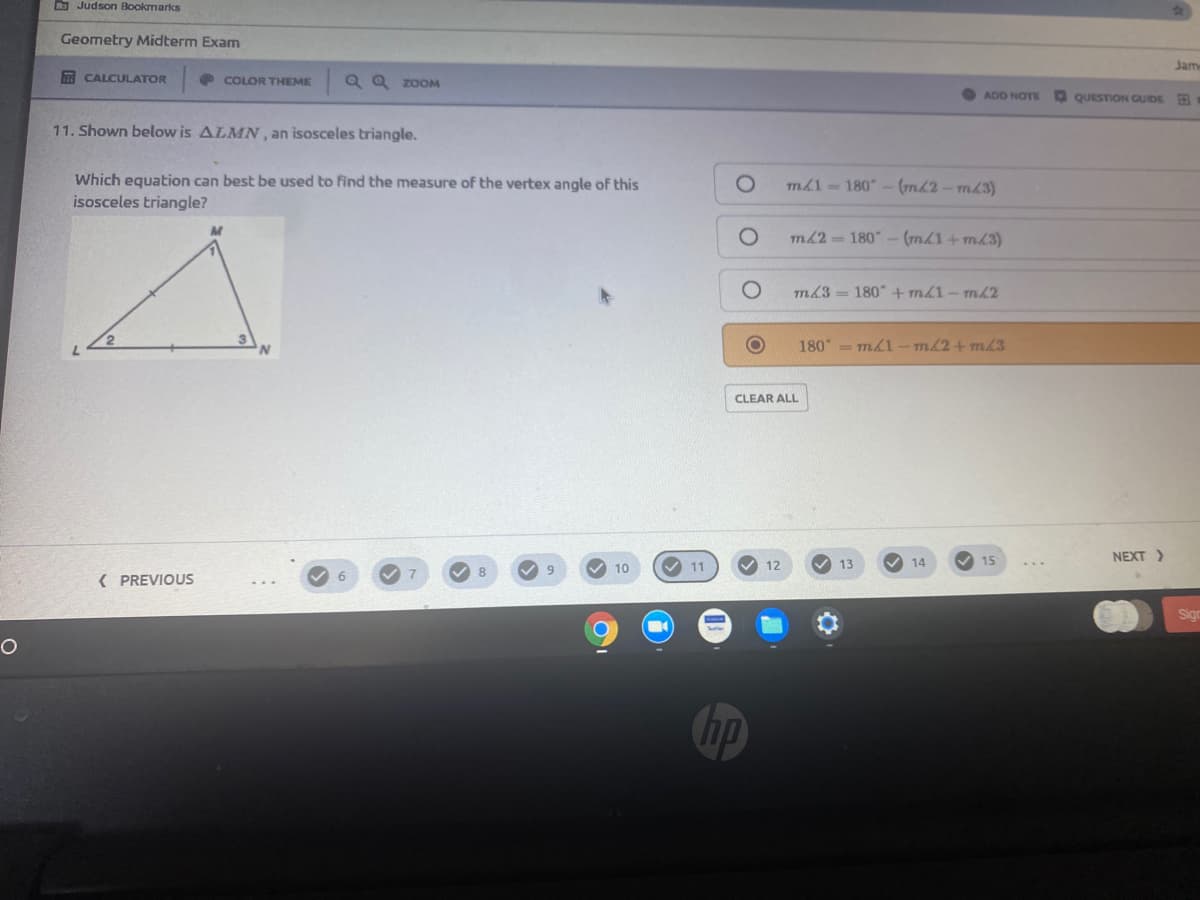 D Judson Bookmarks
Geometry Midterm Exam
Jam
A CALCULATOR
O COLOR THEME
Q Q ZOOM
ADD NOTE
QUESTION GUIDE
11. Shown below is ALMN, an isosceles triangle.
Which equation can best be used to find the measure of the vertex angle of this
isosceles triangle?
m1 180 - (mL2-mL3)
m62 180"
(m1+mL3)
m3= 180" +m1-ml2
180 =m1- m/2+m/3
CLEAR ALL
V 11
V 14
V 15
NEXT)
10
12
13
8
( PREVIOUS
Sign
hp
