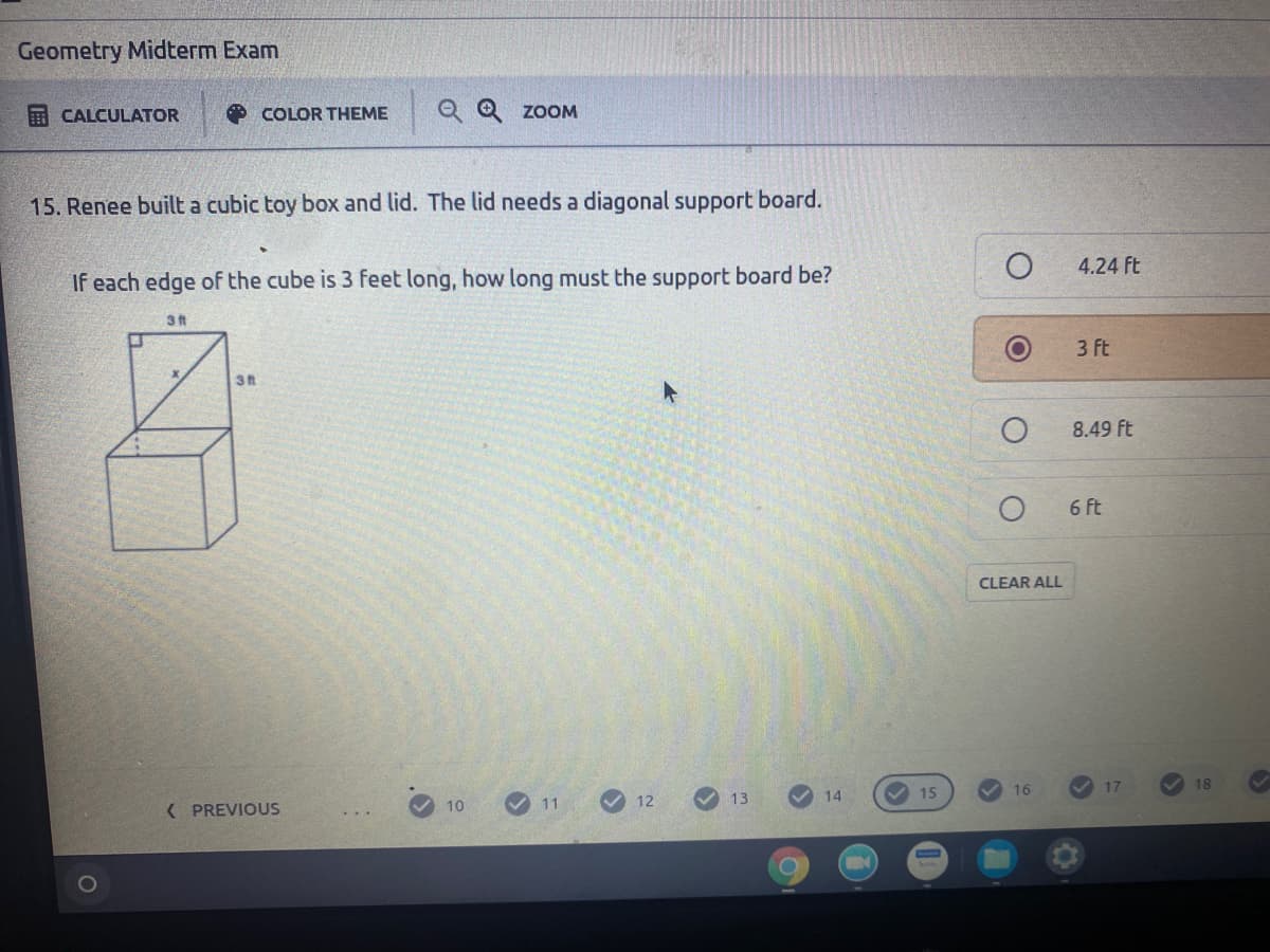 Geometry Midterm Exam
E CALCULATOR
O COLOR THEME
Q Q zoOM
15. Renee built a cubic toy box and lid. The lid needs a diagonal support board.
4.24 ft
If each edge of the cube is 3 feet long, how long must the support board be?
3 ft
3 ft
8.49 ft
6 ft
CLEAR ALL
17
18
14
V 15
16
( PREVIOUS
10
V 11
12
13
