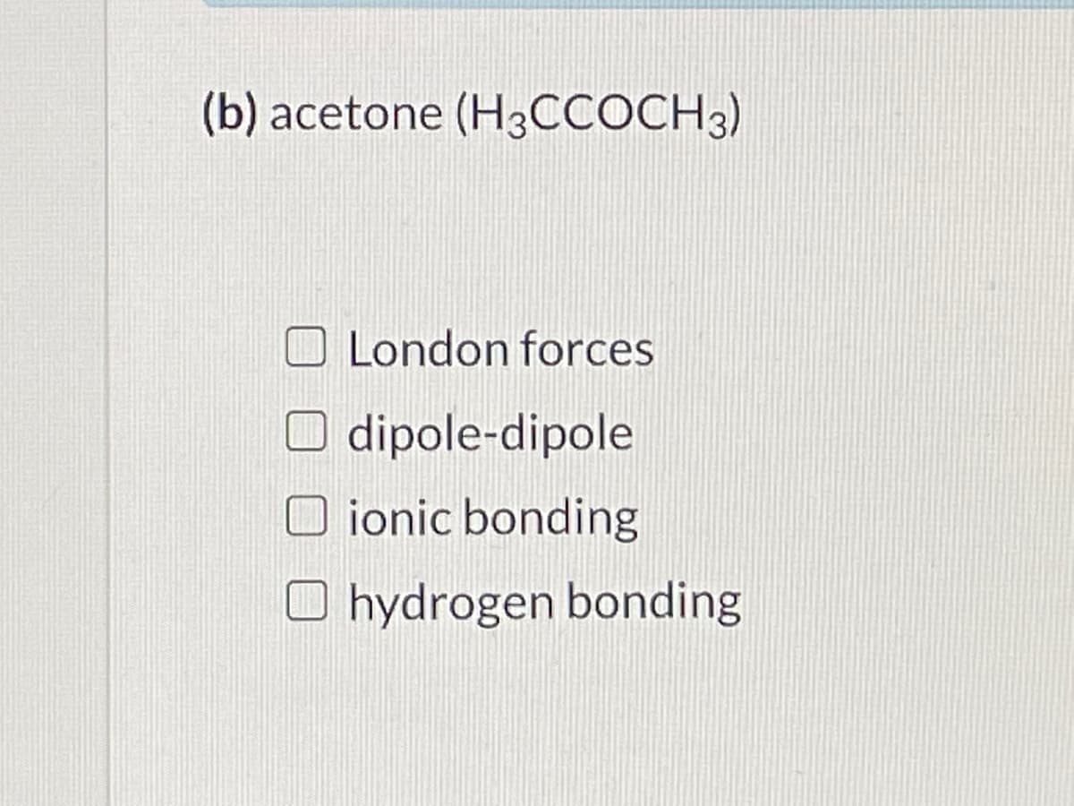 (b) acetone (H3CCOCH3)
London forces
dipole-dipole
O ionic bonding
O hydrogen bonding
