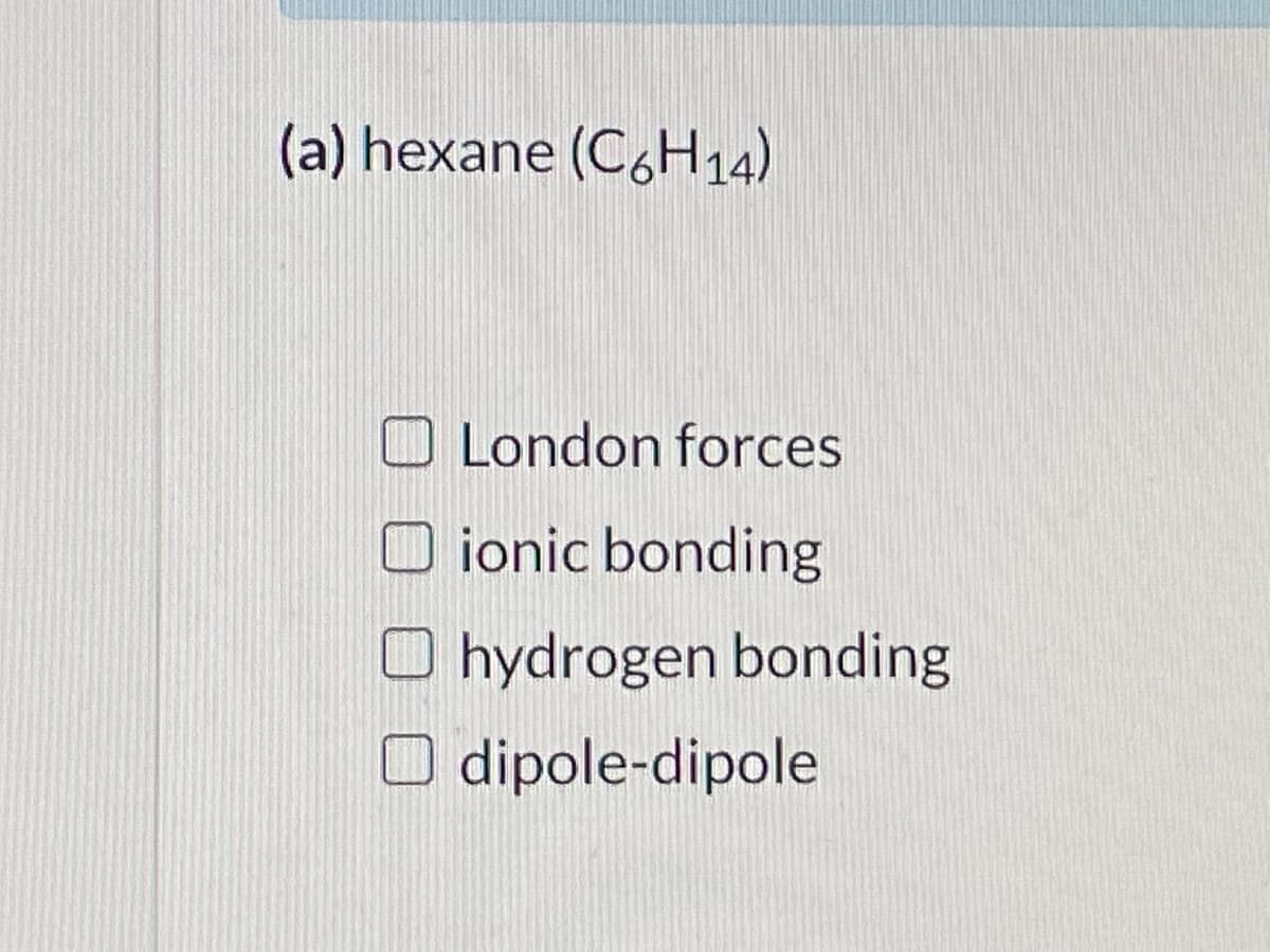(a) hexane (C,H14)
O London forces
O ionic bonding
hydrogen bonding
dipole-dipole
