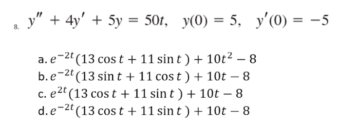 y" + 4y' + 5y = 50t, y(0) = 5, y'(0) = −5
a. e 2t (13 cost + 11 sin t) + 10t² - 8
b.e-2t (13 sint + 11 cost) + 10t - 8
c. e²t (13 cost + 11 sin t) + 10t − 8
d.e-2t (13 cost + 11 sin t) + 10t - 8