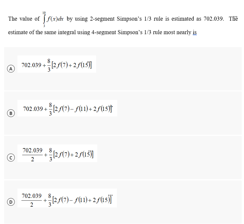 19
The value of f(x)dx by using 2-segment Simpson's 1/3 rule is estimated as 702.039. The
estimate of the same integral using 4-segment Simpson's 1/3 rule most nearly is
8
702.039 +[2.ƒ(7) +2ƒ(15)]
A
702.039 + [2ƒ(7)—ƒ(11)+2ƒ(15)†
702.039+ (2/(7) + 2/(15))
8
[2ƒ(7)+2ƒ(15)]
2
702.039 8,
+
2
B
ž[2ƒ(7)− ƒ(11)+2ƒ(15)]*