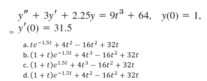 10.
y" + 3y' +2.25y = 9t³ + 64,
y'(0) = 31.5
a. te-1.5t
+ 4t²
16t² + 32t
b. (1 + t)e-1.5t + 4t³ — 16t² + 32t
c. (1 + t)e 1.5t + 4t³ − 16t² + 32t
- 16t² + 32t
d. (1 + t)e-1.5t + 4t².
y(0) = 1,