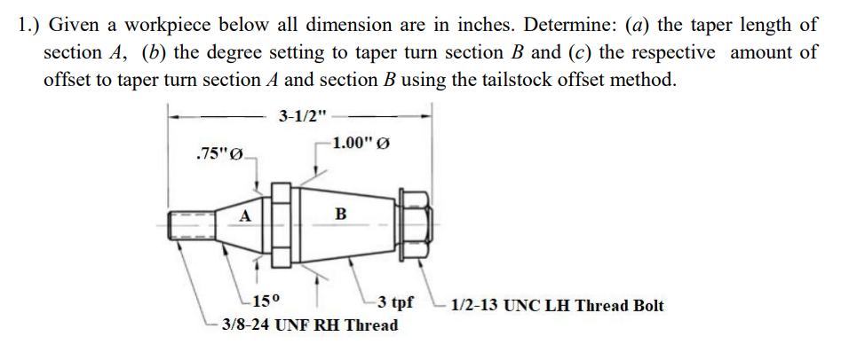 1.) Given a workpiece below all dimension are in inches. Determine: (a) the taper length of
section A, (b) the degree setting to taper turn section B and (c) the respective amount of
offset to taper turn section A and section B using the tailstock offset method.
3-1/2"
-1.00" Ø
.75" Ø.
A
B
-15⁰
1/2-13 UNC LH Thread Bolt
-3 tpf
3/8-24 UNF RH Thread