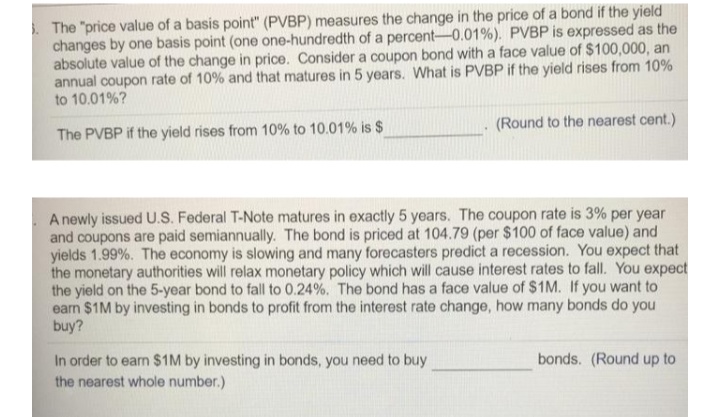 . The "price value of a basis point" (PVBP) measures the change in the price of a bond if the yield
changes by one basis point (one one-hundredth of a percent-0.01%). PVBP is expressed as the
absolute value of the change in price. Consider a coupon bond with a face value of $100,000, an
annual coupon rate of 10% and that matures in 5 years. What is PVBP if the yield rises from 10%
to 10.01%?
(Round to the nearest cent.)
The PVBP if the yield rises from 10% to 10.01% is $
A newly issued U.Ss. Federal T-Note matures in exactly 5 years. The coupon rate is 3% per year
and coupons are paid semiannually. The bond is priced at 104.79 (per $100 of face value) and
yields 1.99%. The economy is slowing and many forecasters predict a recession. You expect that
the monetary authorities will relax monetary policy which will cause interest rates to fall. You expect
the yield on the 5-year bond to fall to 0.24%. The bond has a face value of $1M. If you want to
earn $1M by investing in bonds to profit from the interest rate change, how many bonds do you
buy?
In order to earn $1M by investing in bonds, you need to buy
the nearest whole number.)
bonds. (Round up to
