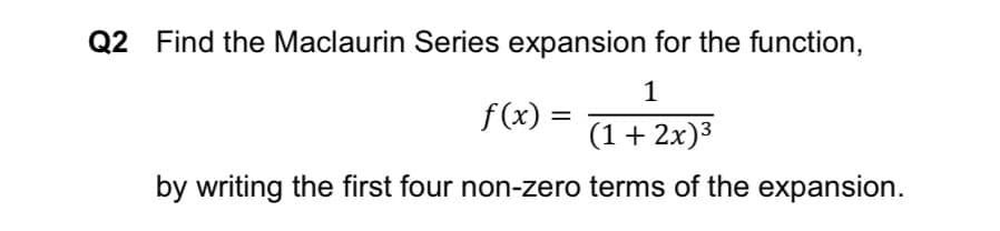 Q2 Find the Maclaurin Series expansion for the function,
1
f (x)
(1+ 2x)3
f (x) =
by writing the first four non-zero terms of the expansion.
