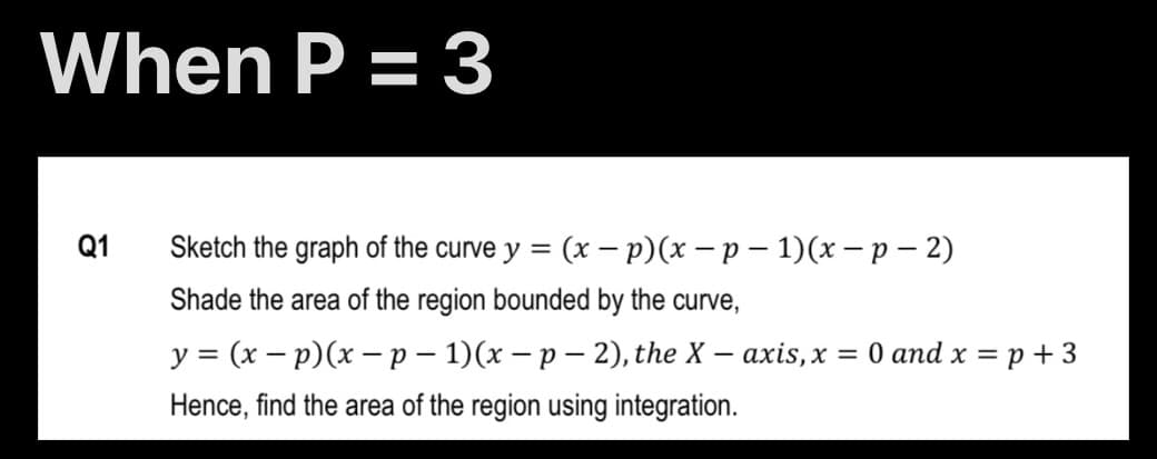 When P = 3
Q1
Sketch the graph of the curve y = (x –- p)(x – p – 1)(x – p – 2)
Shade the area of the region bounded by the curve,
y = (x – p)(x –p – 1)(x – p – 2), the X – axis,x = 0 and x = p + 3
%3D
Hence, find the area of the region using integration.
