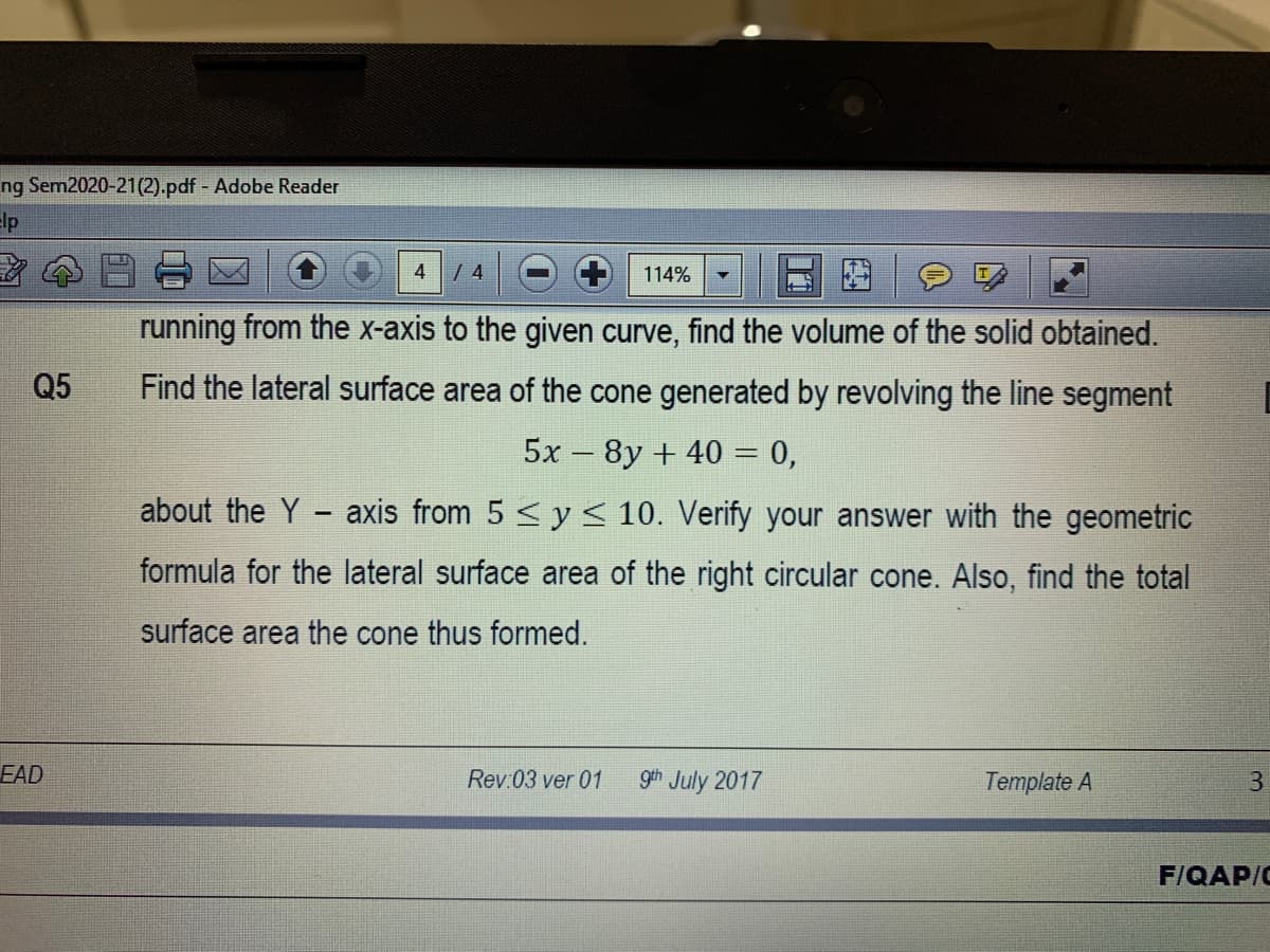 ng Sem2020-21(2).pdf - Adobe Reader
Elp
4
114%
running from the x-axis to the given curve, find the volume of the solid obtained.
Q5
Find the lateral surface area of the cone generated by revolving the line segment
5x – 8y + 40 = 0,
about the Y - axis from 5 < y < 10. Verify your answer with the geometric
formula for the lateral surface area of the right circular cone. Also, find the total
surface area the cone thus formed.
EAD
Rev:03 ver 01
gth July 2017
Template A
3.
F/QAP/C
