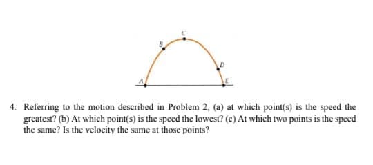 Referring to the motion described in Problem 2, (a) at which point(s) is the speed the
greatest? (b) At which point(s) is the speed the lowest? (c) At which two points is the speed
the same? Is the velocity the same at those points?
