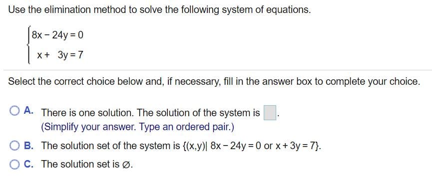 Use the elimination method to solve the following system of equations.
8х - 24y %3D0
x+ 3y = 7
Select the correct choice below and, if necessary, fill in the answer box to complete your choice.
O A. There is one solution. The solution of the system is
(Simplify your answer. Type an ordered pair.)
O B. The solution set of the system is {(x,y)| 8x - 24y = 0 or x+ 3y = 7}.
O C. The solution set is Ø.
