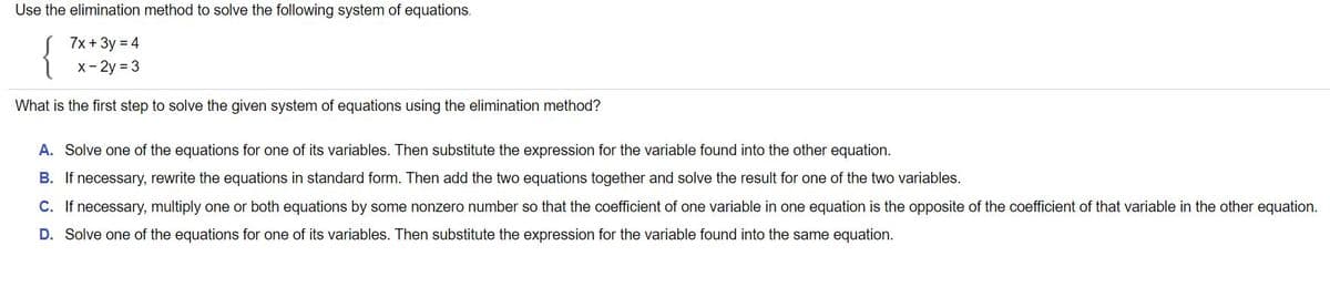 Use the elimination method to solve the following system of equations.
7x + 3y = 4
x- 2y = 3
What is the first step to solve the given system of equations using the elimination method?
A. Solve one of the equations for one of its variables. Then substitute the expression for the variable found into the other equation.
B. If necessary, rewrite the equations in standard form. Then add the two equations together and solve the result for one of the two variables.
C. If necessary, multiply one or both equations by some nonzero number so that the coefficient of one variable in one equation is the opposite of the coefficient of that variable in the other equation.
D. Solve one of the equations for one of its variables. Then substitute the expression for the variable found into the same equation.
