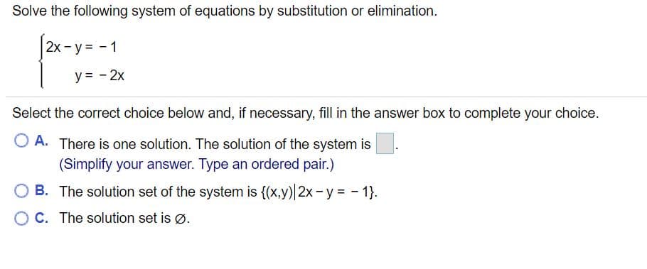 Solve the following system of equations by substitution or elimination.
2x- y = - 1
y = - 2x
Select the correct choice below and, if necessary, fill in the answer box to complete your choice.
O A. There is one solution. The solution of the system is.
(Simplify your answer. Type an ordered pair.)
OB. The solution set of the system is {(x,y) 2x - y = - 1}.
O C. The solution set is ø.
