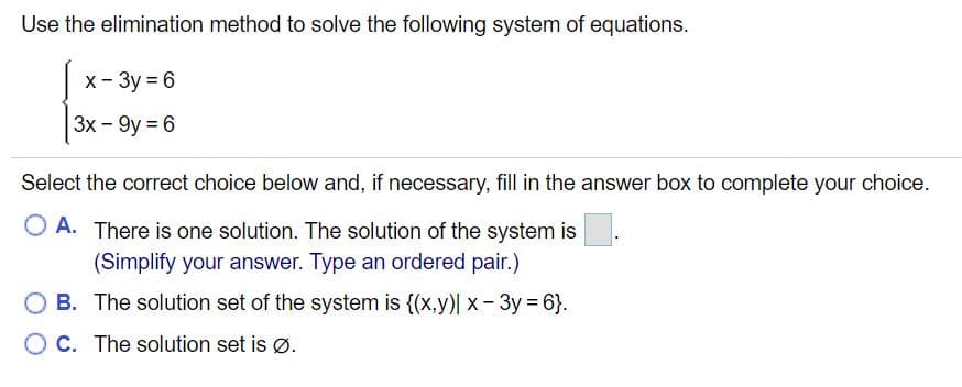 Use the elimination method to solve the following system of equations.
X- 3y = 6
3x - 9y = 6
Select the correct choice below and, if necessary, fill in the answer box to complete your choice.
A. There is one solution. The solution of the system is
(Simplify your answer. Type an ordered pair.)
B. The solution set of the system is {(x,y)| x -3y = 6}.
O C. The solution set is Ø.

