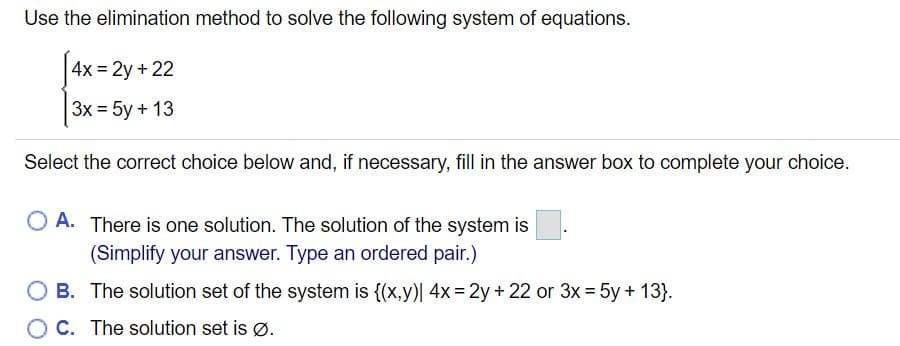 Use the elimination method to solve the following system of equations.
4x = 2y + 22
3x = 5y + 13
Select the correct choice below and, if necessary, fill in the answer box to complete your choice.
O A. There is one solution. The solution of the system is
(Simplify your answer. Type an ordered pair.)
O B. The solution set of the system is {(x,y)| 4x = 2y + 22 or 3x = 5y + 13}.
%3D
O C. The solution set is Ø.
