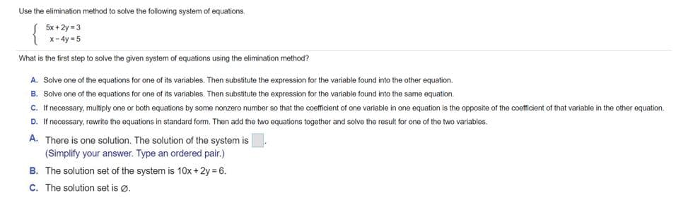 Use the elimination method to solve the following system of equations.
5x + 2y = 3
x-4y = 5
What
the first step to solve the given system of equations using the elimination method?
A. Solve one of the equations for one of its variables. Then substitute the expression for the variable found into the other equation.
B. Solve one of the equations for one of its variables. Then substitute the expression for the variable found into the same equation.
C. If necessary, multiply one or both equations by some nonzero number so that the coefficient of one variable in one equation is the opposite of the coefficient of that variable in the other equation.
D. If necessary, rewrite the equations
standard form. Then add the two equations together and solve the result for one of the two variables.
A. There is one solution. The solution of the system is
(Simplify your answer. Type an ordered pair.)
B. The solution set of the system is 10x + 2y = 6.
C. The solution set is ø.
