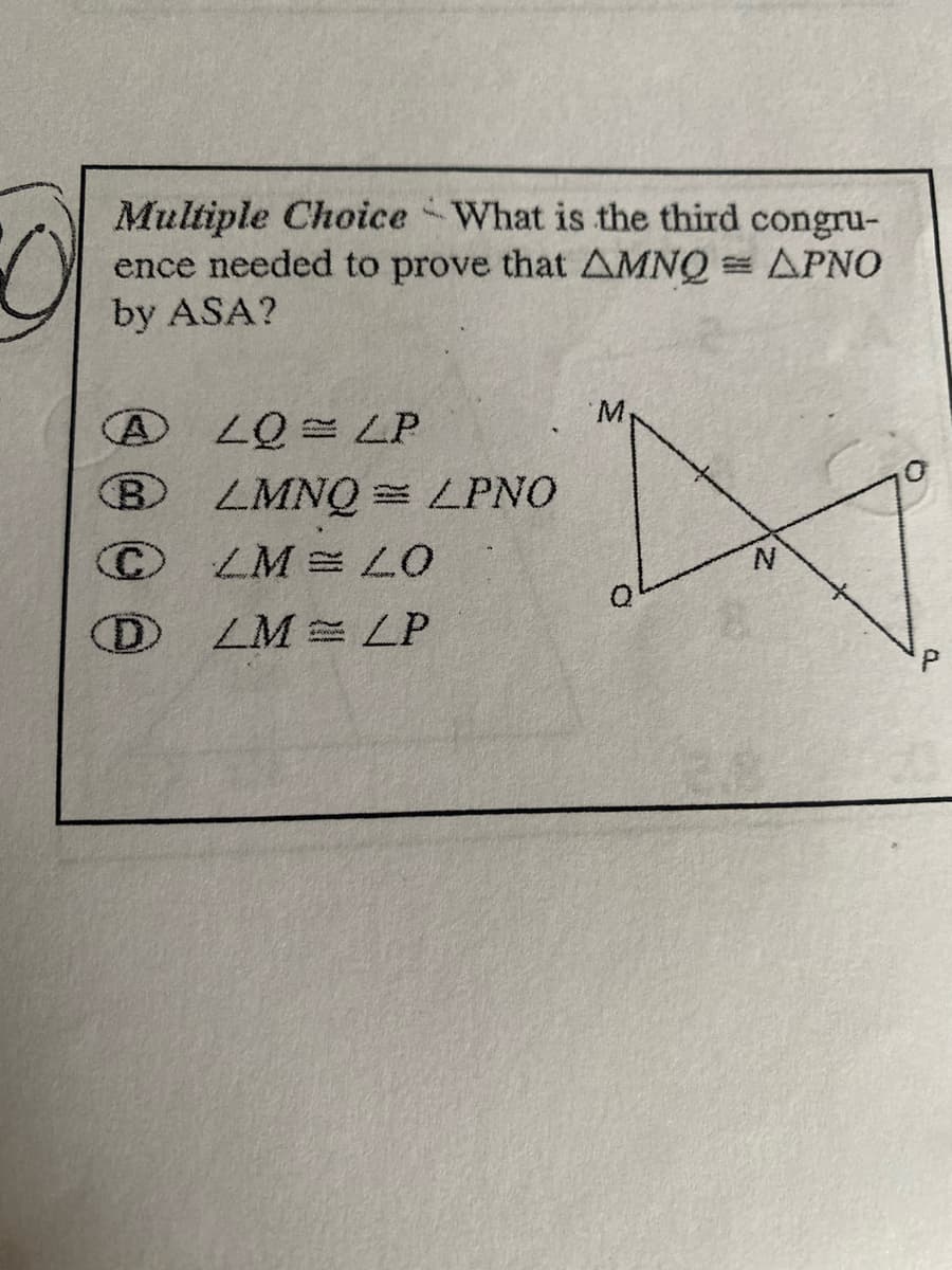 O
M
Multiple Choice What is the third congru-
ence needed to prove that AMNQ = APNO
by ASA?
M
ALQ=LP
BLMNQ = LPNO
ⒸCM = LO
N
DLM LP
P