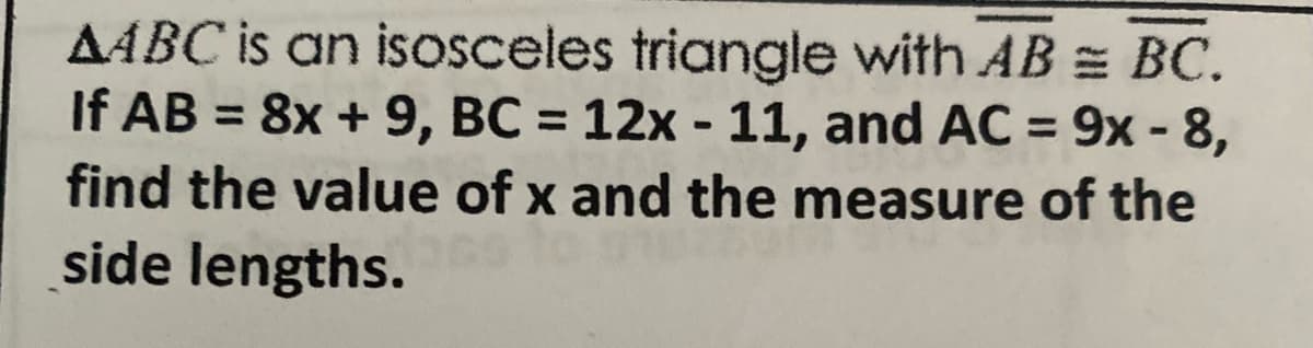AABC is an isosceles triangle with AB = BC.
If AB = 8x + 9, BC = 12x - 11, and AC = 9x - 8,
find the value of x and the measure of the
side lengths.