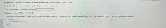 A sample of a compound contairing only ntrogen nd arygen contuina 1 0g of N and 537g ef O
Enter the following answen o three signicant fgurnn, do not incude unts
How many moles of N are in this samplw
How many moles of O are in thin samgle?
Find the empiical tumla of the cempound Wie the amprical leimda in the format N0, and enter the mbscrn w he isa subeot of bese to ter y annat leve a bia
