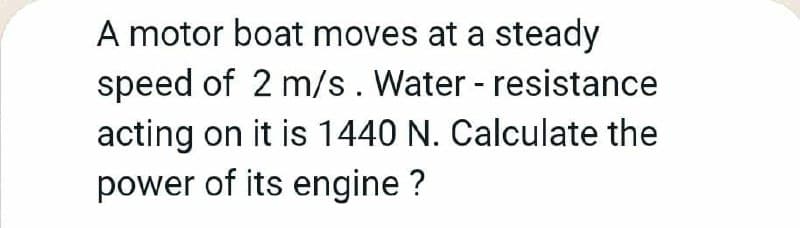 A motor boat moves at a steady
speed of 2 m/s. Water - resistance
acting on it is 1440 N. Calculate the
power of its engine ?

