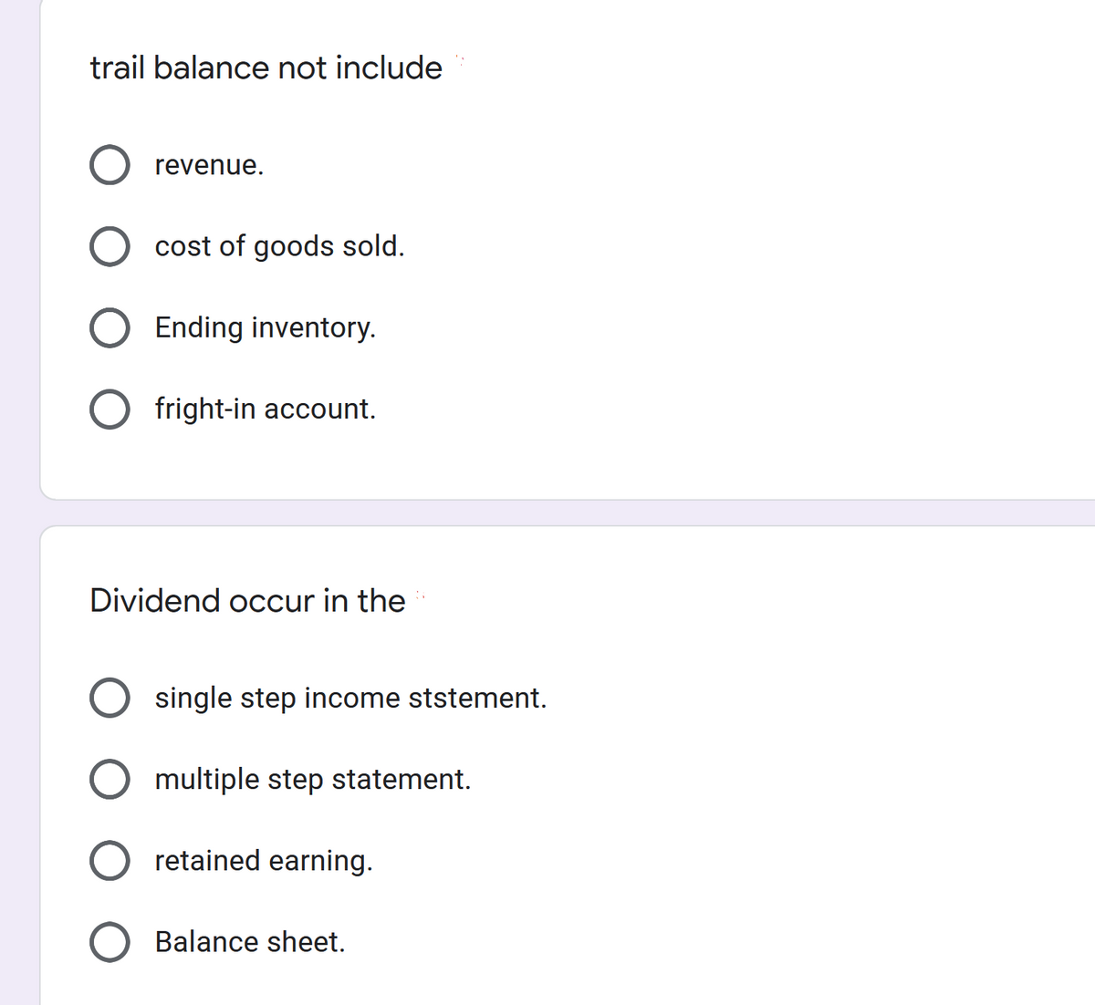 trail balance not include
O revenue.
O cost of goods sold.
O Ending inventory.
O fright-in account.
Dividend occur in the
O single step income ststement.
multiple step statement.
O retained earning.
Balance sheet.
