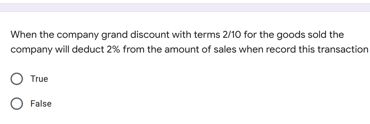 When the company grand discount with terms 2/10 for the goods sold the
company will deduct 2% from the amount of sales when record this transaction
True
False
