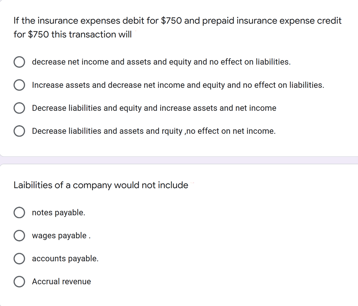 If the insurance expenses debit for $750 and prepaid insurance expense credit
for $750 this transaction will
decrease net income and assets and equity and no effect on liabilities.
Increase assets and decrease net income and equity and no effect on liabilities.
Decrease liabilities and equity and increase assets and net income
Decrease liabilities and assets and rquity ,no effect on net income.
Laibilities of a company would not include
notes payable.
wages payable .
O accounts payable.
Accrual revenue
