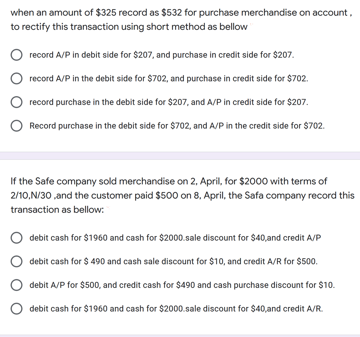 when an amount of $325 record as $532 for purchase merchandise on account ,
to rectify this transaction using short method as bellow
record A/P in debit side for $207, and purchase in credit side for $207.
record A/P in the debit side for $702, and purchase in credit side for $702.
record purchase in the debit side for $207, and A/P in credit side for $207.
Record purchase in the debit side for $702, and A/P in the credit side for $702.
If the Safe company sold merchandise on 2, April, for $2000 with terms of
2/10,N/30 ,and the customer paid $500 on 8, April, the Safa company record this
transaction as bellow:
debit cash for $1960 and cash for $2000.sale discount for $40,and credit A/P
debit cash for $ 490 and cash sale discount for $10, and credit A/R for $500.
debit A/P for $500, and credit cash for $490 and cash purchase discount for $10.
debit cash for $1960 and cash for $2000.sale discount for $40,and credit A/R.
