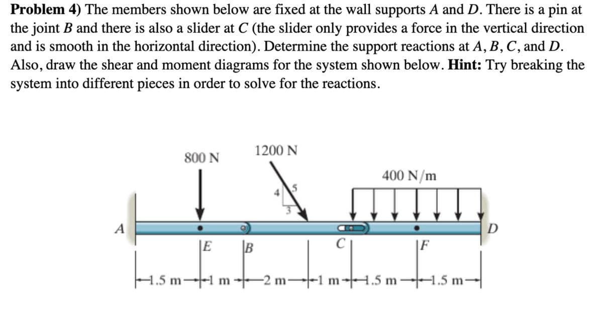 Problem 4) The members shown below are fixed at the wall supports A and D. There is a pin at
the joint B and there is also a slider at C (the slider only provides a force in the vertical direction
and is smooth in the horizontal direction). Determine the support reactions at A, B, C, and D.
Also, draw the shear and moment diagrams for the system shown below. Hint: Try breaking the
system into different pieces in order to solve for the reactions.
1200 N
800 N
400 N/m
IN afte
A
D
E B
C
F
timtism ism-
1.5 m-
m
-2 m-