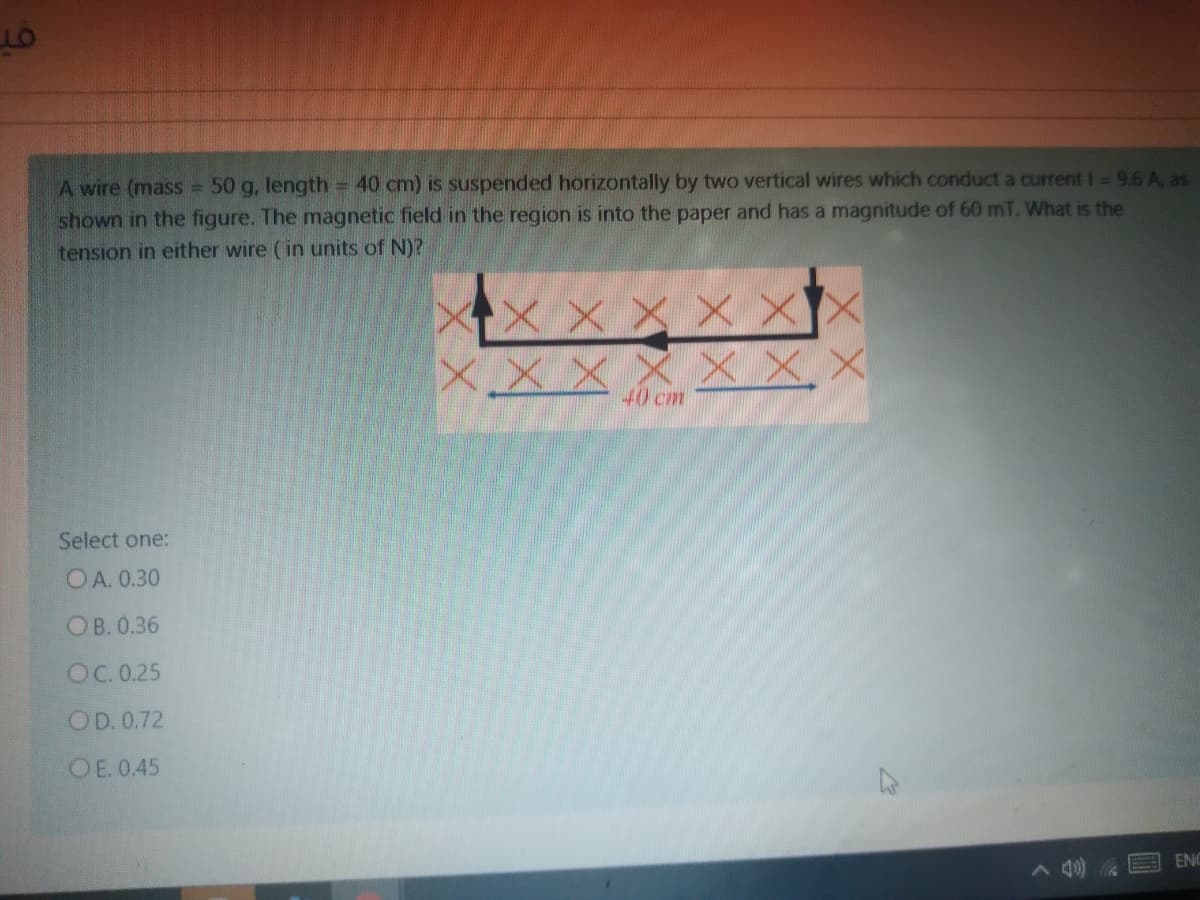 A wire (mass 50 g, length 40 cm) is suspended horizontally by two vertical wires which conduct a current I= 9.6 A, as
shown in the figure. The magnetic field in the region is into the paper and has a magnitude of 60 mT. What is the
!!
tension in either wire (in units of N)?
メメxxx
X X X XX
X.X X
X X,X
40 cm
Select one:
OA. 0.30
ОВ. 0.36
OC. 0.25
OD. 0.72
OE. 0.45
ENC
A 4)
