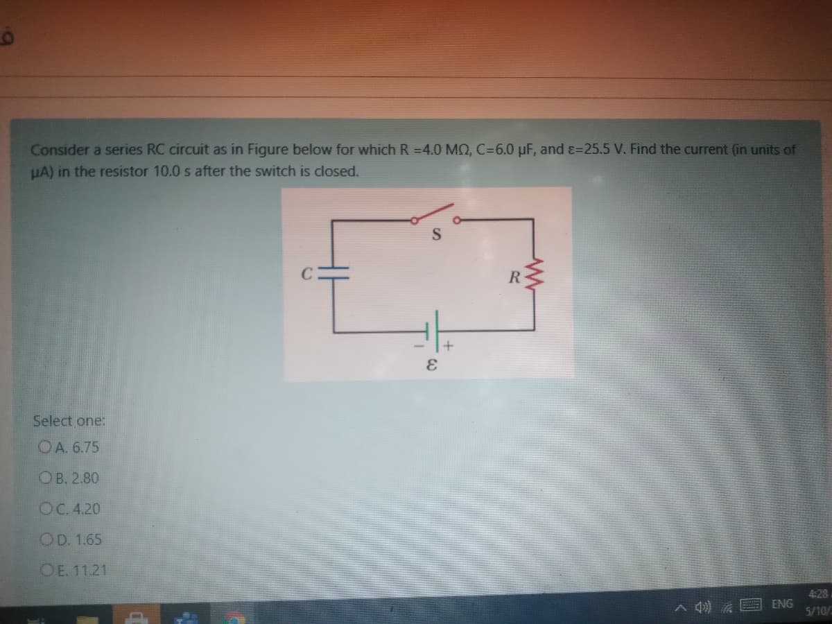 Consider a series RC circuit as in Figure below for which R =4.0 MQ, C=6.0 µF, and ɛ=25.5 V. Find the current (in units of
HA) in the resistor 10.0 s after the switch is closed.
Select one:
OA. 6.75
ОВ. 2.80
OC. 4.20
OD. 1.65
OE. 11.21
4:28
ENG
5/10/2
