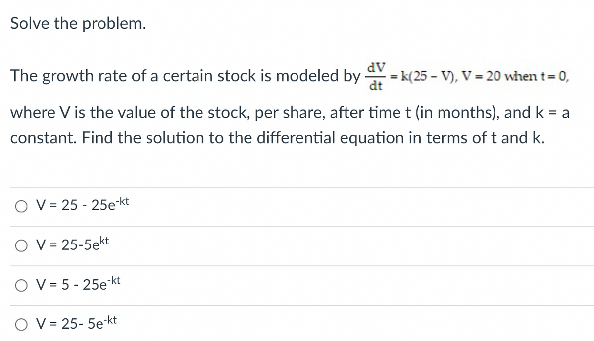 Solve the problem.
dV
The growth rate of a certain stock is modeled by
= k(25 - V), V = 20 when t 0,
dt
%3D
where V is the value of the stock, per share, after time t (in months), and k = a
constant. Find the solution to the differential equation in terms of t and k.
O V = 25 - 25e-kt
O V = 25-5ekt
%3D
O V = 5 - 25e-kt
O V = 25- 5e-kt
