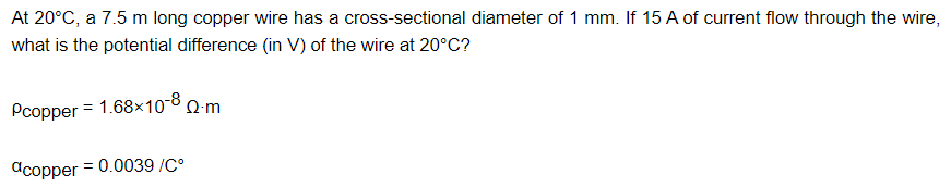 At 20°C, a 7.5 m long copper wire has a cross-sectional diameter of 1 mm. If 15 A of current flow through the wire,
what is the potential difference (in V) of the wire at 20°C?
Pcopper = 1.68x10-8 0-m
dcopper = 0.0039 /C°

