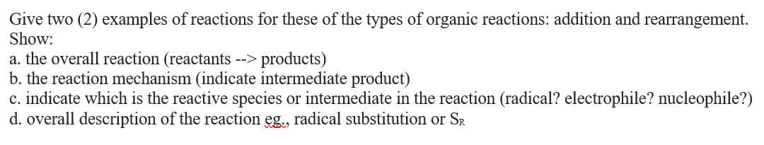 Give two (2) examples of reactions for these of the types of organic reactions: addition and rearrangement.
Show:
a. the overall reaction (reactants --> products)
b. the reaction mechanism (indicate intermediate product)
c. indicate which is the reactive species or intermediate in the reaction (radical? electrophile? nucleophile?)
d. overall description of the reaction eg., radical substitution or SR
