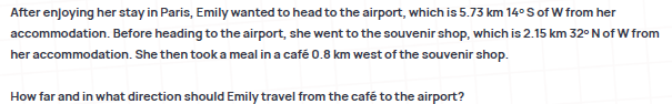 After enjoying her stay in Paris, Emily wanted to head to the airport, which is 5.73 km 14°Sof W from her
accommodation. Before heading to the airport, she went to the souvenir shop, which is 2.15 km 32°N of W from
her accommodation. She then took a meal in a café 0.8 km west of the souvenir shop.
How far and in what direction should Emily travel from the café to the airport?
