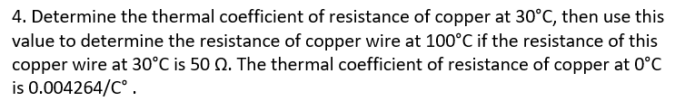 4. Determine the thermal coefficient of resistance of copper at 30°C, then use this
value to determine the resistance of copper wire at 100°C if the resistance of this
copper wire at 30°C is 50 Q. The thermal coefficient of resistance of copper at 0°C
is 0.004264/C°.
