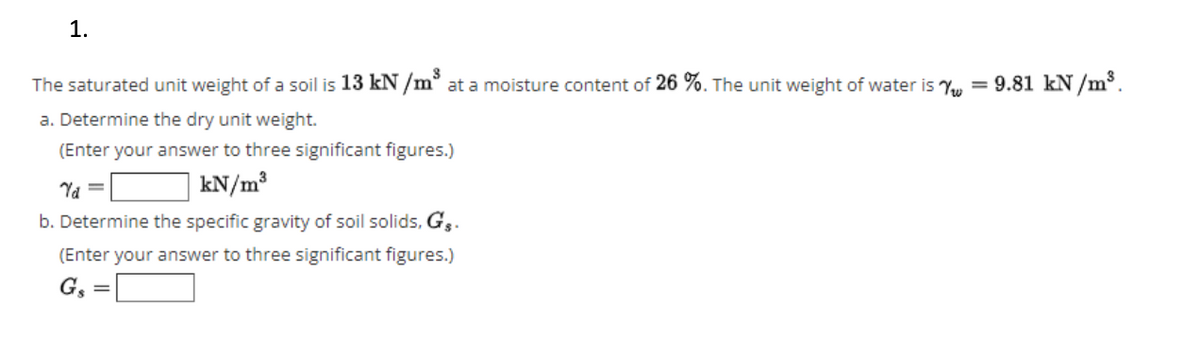 1.
The saturated unit weight of a soil is 13 kN /m° at a moisture content of 26 %. The unit weight of water is Y, = 9.81 kN /m³.
a. Determine the dry unit weight.
(Enter your answer to three significant figures.)
Ya
kN/m³
b. Determine the specific gravity of soil solids, G,.
(Enter your answer to three significant figures.)
