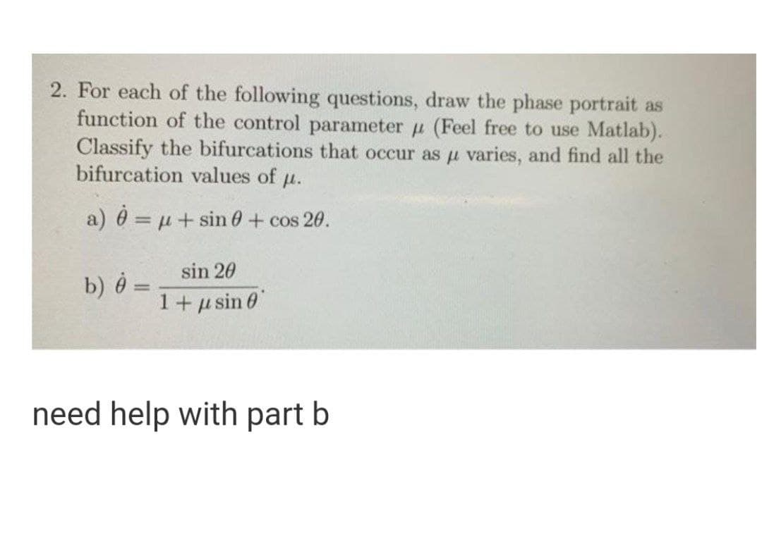 2. For each of the following questions, draw the phase portrait as
function of the control parameter u (Feel free to use Matlab).
Classify the bifurcations that occur as u varies, and find all the
bifurcation values of u.
a) 0 = u+ sin 0 + cos 20.
sin 20
b) Ô =
1+ µ sin 0
need help with part b
