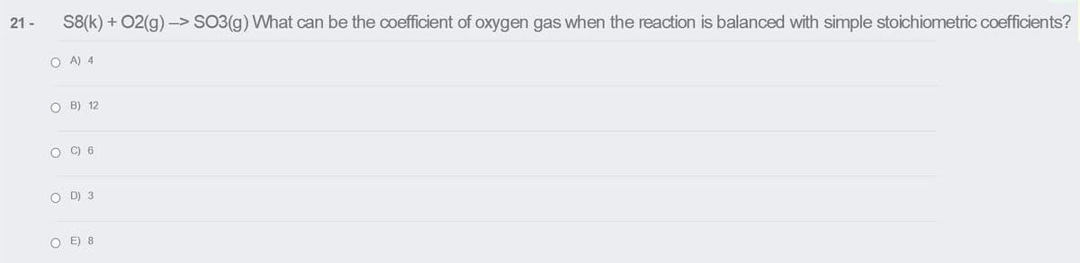 21 -
S8(k) + 02(g) -> SO3(g) What can be the coefficient of oxygen gas when the reaction is balanced with simple stoichiometric coefficients?
O A) 4
O B) 12
O C) 6
O D) 3
O E) 8
