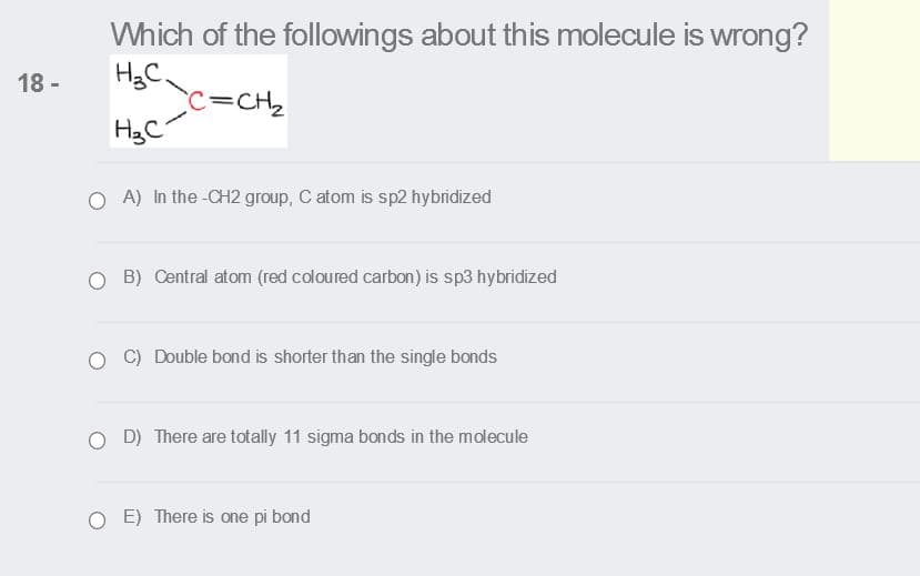 Which of the followings about this molecule is wrong?
HgC
c=CH2
HgC
18 -
A) In the -CH2 group, C atom is sp2 hybridized
O B) Central atom (red coloured carbon) is sp3 hybridized
C) Double bond is shorter than the single bonds
O D) There are totally 11 sigma bonds in the molecule
E) There is one pi bond
