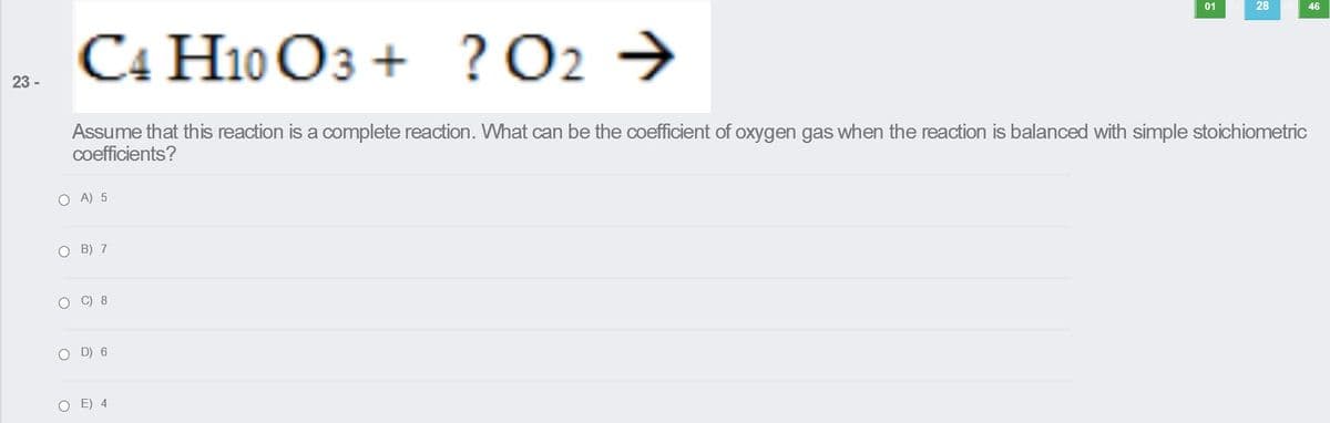 01
28
C4 H10 O3 +
46
? О2
? O2 →
23 -
Assume that this reaction is a complete reaction. What can be the coefficient of oxygen gas when the reaction is balanced with simple stoichiometric
coefficients?
O A) 5
O B) 7
O C) 8
O D) 6
O E) 4

