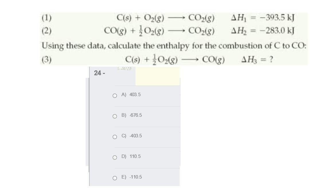 (1)
C(s) + O2(g)
CO2(8)
AH, = -393.5 kJ
AH = -283.0 kJ
Using these data, calculate the enthalpy for the combustion of C to CO:
(2)
CO(g) + 02(8)
CO2(8)
-
%3D
(3)
C(s) + 02(8) CO(g) AH3 = ?
24 -
O A) 403.5
O B) 676.5
403.5
O D) 110.5
O E) -110.5
