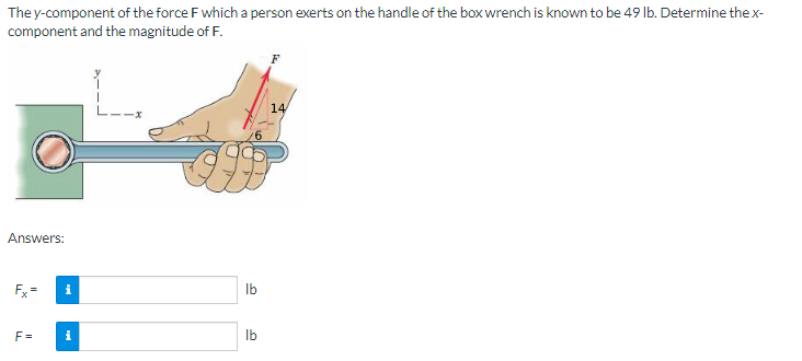 The y-component of the force F which a person exerts on the handle of the box wrench is known to be 49 lb. Determine the x-
component and the magnitude of F.
F
14
Answers:
F=
i
i
lb
lb