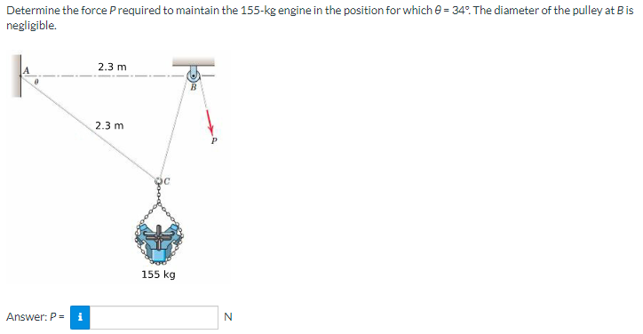 Determine the force P required to maintain the 155-kg engine in the position for which 0 = 34°. The diameter of the pulley at B is
negligible.
2.3 m
2.3 m
Answer: P = i
155 kg
N