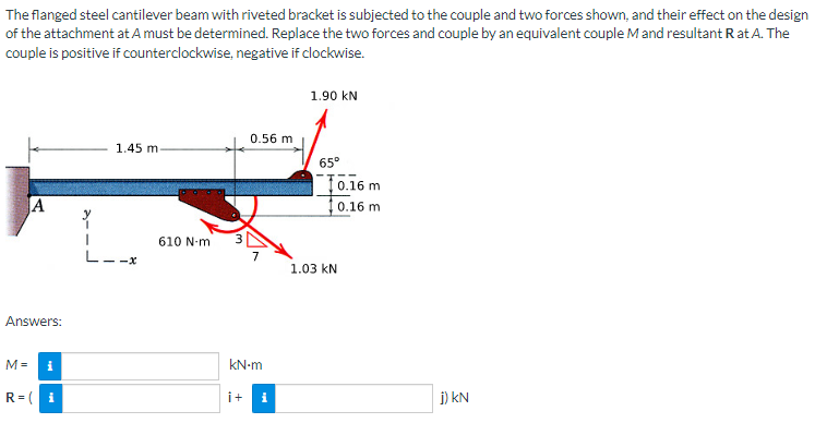 The
flanged steel cantilever beam with riveted bracket is subjected to the couple and two forces shown, and their effect on the design
of the attachment at A must be determined. Replace the two forces and couple by an equivalent couple M and resultant R at A. The
couple is positive if counterclockwise, negative if clockwise.
1.90 KN
0.56 m
1.45 m
65°
A
Answers:
M =
i
R=( i
L--x
610 N-m
kN-m
i+
i
0.16 m
10.16 m
1.03 KN
j) KN