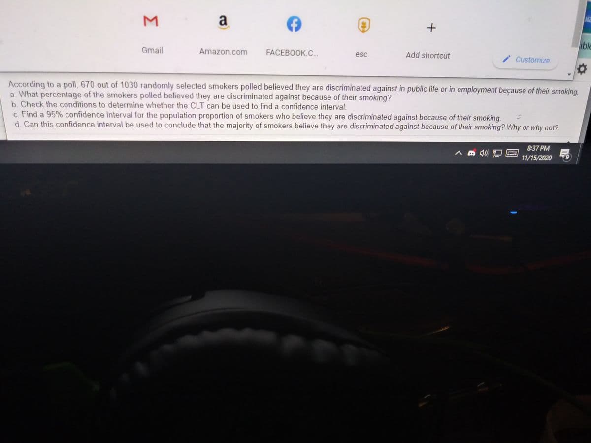 M
a
Diz
ible
Gmail
Amazon.com
FACEBOOK.C..
Add shortcut
esc
i Customize
According to a poll, 670 out of 1030 randomly selected smokers polled believed they are discriminated against in public life or in employment beçause of their smoking.
a. What percentage of the smokers polled believed they are discriminated against because of their smoking?
b. Check the conditions to determine whether the CLT can be used to find a confidence interval.
c. Find a 95% confidence interval for the population proportion of smokers who believe they are discriminated against because of their smoking.
d. Can this confidence interval be used to conclude that the majority of smokers believe they are discriminated against because of their smoking? Why or why not?
8:37 PM
11/15/2020
6.
