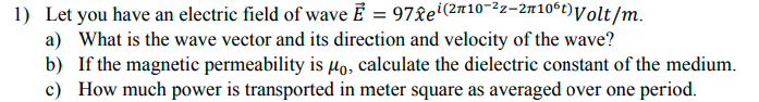 1) Let you have an electric field of wave Ē = 97&ei(2n10-22-2710ʻt)Volt/m.
a) What is the wave vector and its direction and velocity of the wave?
b) If the magnetic permeability is µo, calculate the dielectric constant of the medium.
c) How much power is transported in meter square as averaged over one period.
