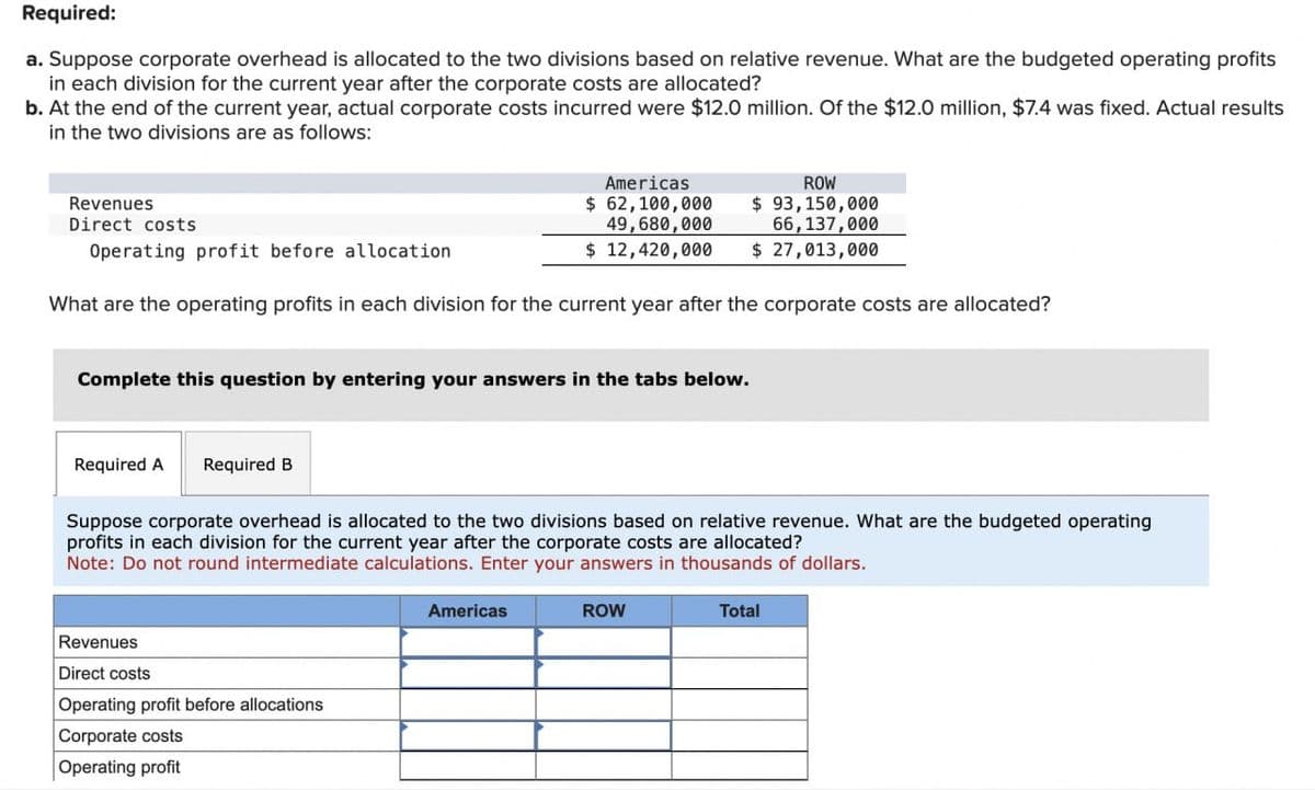 Required:
a. Suppose corporate overhead is allocated to the two divisions based on relative revenue. What are the budgeted operating profits
in each division for the current year after the corporate costs are allocated?
b. At the end of the current year, actual corporate costs incurred were $12.0 million. Of the $12.0 million, $7.4 was fixed. Actual results
in the two divisions are as follows:
Revenues
Direct costs
Operating profit before allocation
Americas
$ 62,100,000
49,680,000
$ 12,420,000
ROW
$ 93,150,000
66,137,000
$ 27,013,000
What are the operating profits in each division for the current year after the corporate costs are allocated?
Complete this question by entering your answers in the tabs below.
Required A Required B
Suppose corporate overhead is allocated to the two divisions based on relative revenue. What are the budgeted operating
profits in each division for the current year after the corporate costs are allocated?
Note: Do not round intermediate calculations. Enter your answers in thousands of dollars.
Revenues
Direct costs
Operating profit before allocations
Corporate costs
Operating profit
Americas
ROW
Total