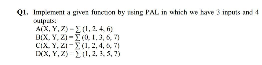 Q1. Implement a given function by using PAL in which we have 3 inputs and 4
outputs:
A(X, Y, Z) = E (1, 2, 4, 6)
B(X, Y, Z) = E (0, 1, 3, 6, 7)
C(X, Y, Z) = E (1, 2, 4, 6, 7)
D(X, Y, Z) = E (1, 2, 3, 5, 7)
