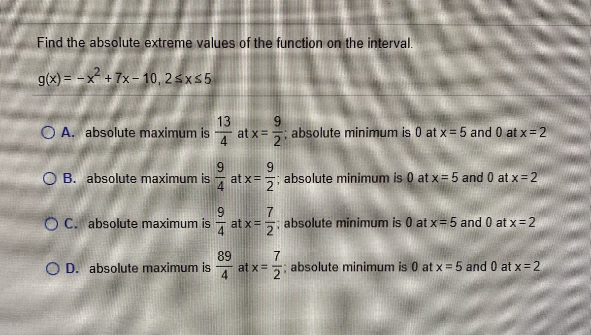 Find the absolute extreme values of the function on the interval.
g(x) = -x +7x- 10, 2<x 5
13
O A. absolute maximum is at x= ,.
absolute minimum is 0 at x= 5 and 0 at x = 2
O B. absolute maximum is
at x=
absolute minimum is 0 at x= 5 and 0 at x- 2
6.
O C. absolute maximum is
: absolute minimum is 0 at x=5 and 0 at x-2
4 at x=
89
at x=
- absolute minimum is 0 at x=5 and 0 at x=2
O D. absolute maximum is
7/2
9/2
72
9/4
